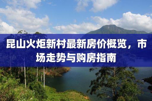 昆山火炬新村最新房價概覽，市場走勢與購房指南
