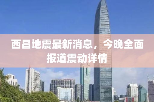 西昌地震最新消息，今晚全面報道震動詳情