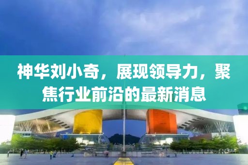神華劉小奇，展現(xiàn)領(lǐng)導(dǎo)力，聚焦行業(yè)前沿的最新消息