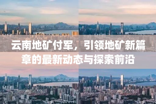 云南地礦付軍，引領(lǐng)地礦新篇章的最新動態(tài)與探索前沿