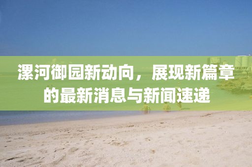 漯河御園新動(dòng)向，展現(xiàn)新篇章的最新消息與新聞速遞