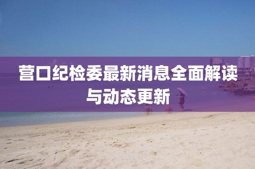 營(yíng)口紀(jì)檢委最新消息全面解讀與動(dòng)態(tài)更新