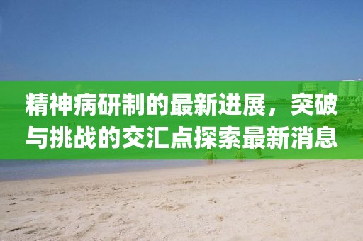 精神病研制的最新進(jìn)展，突破與挑戰(zhàn)的交匯點(diǎn)探索最新消息