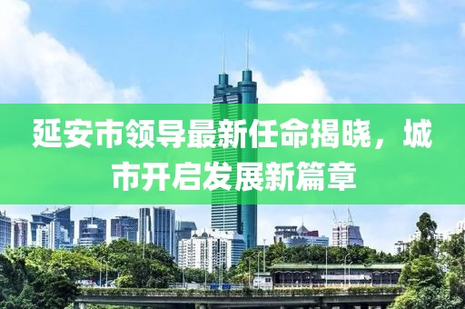 延安市領(lǐng)導(dǎo)最新任命揭曉，城市開啟發(fā)展新篇章