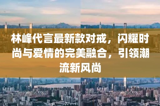 林峰代言最新款對戒，閃耀時尚與愛情的完美融合，引領(lǐng)潮流新風(fēng)尚