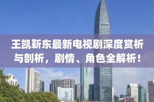 王凱靳東最新電視劇深度賞析與剖析，劇情、角色全解析！