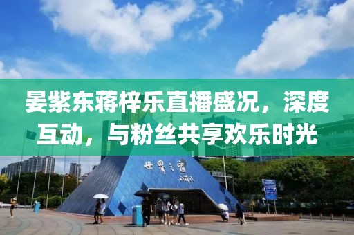 晏紫東蔣梓樂直播盛況，深度互動(dòng)，與粉絲共享歡樂時(shí)光