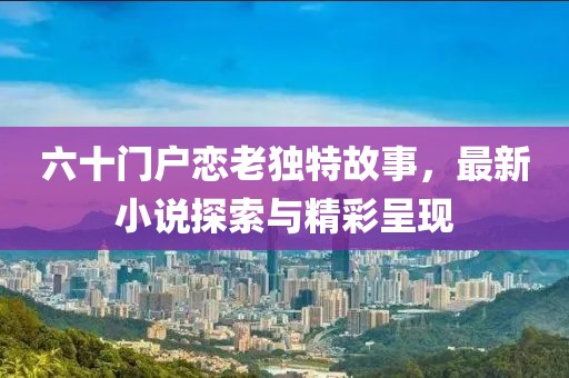 六十門戶戀老獨特故事，最新小說探索與精彩呈現(xiàn)