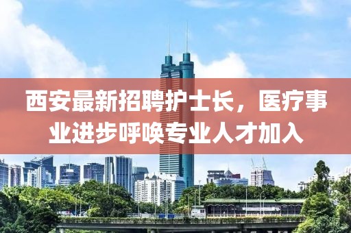 西安最新招聘護(hù)士長，醫(yī)療事業(yè)進(jìn)步呼喚專業(yè)人才加入