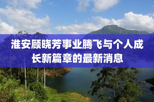 淮安顧曉芳事業(yè)騰飛與個人成長新篇章的最新消息