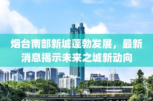 煙臺南部新城蓬勃發(fā)展，最新消息揭示未來之城新動向