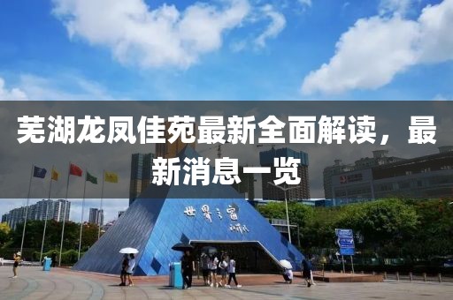 蕪湖龍鳳佳苑最新全面解讀，最新消息一覽