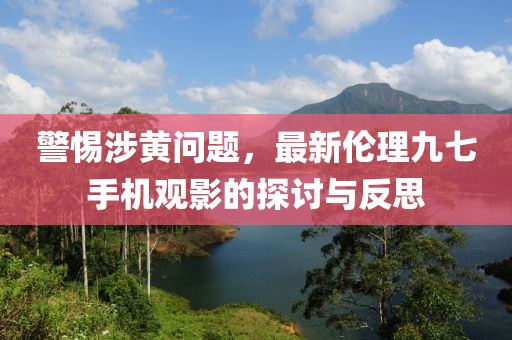 警惕涉黃問題，最新倫理九七手機(jī)觀影的探討與反思