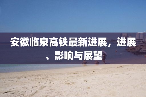 安徽臨泉高鐵最新進(jìn)展，進(jìn)展、影響與展望
