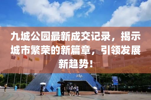 九城公園最新成交記錄，揭示城市繁榮的新篇章，引領(lǐng)發(fā)展新趨勢！