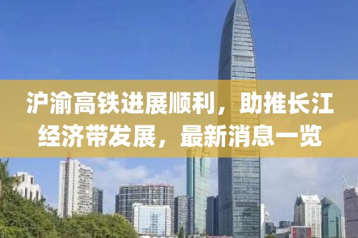 滬渝高鐵進(jìn)展順利，助推長(zhǎng)江經(jīng)濟(jì)帶發(fā)展，最新消息一覽