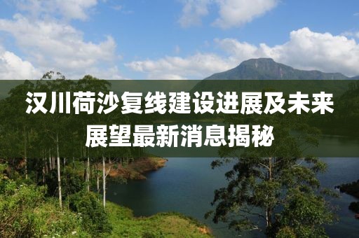 漢川荷沙復(fù)線建設(shè)進(jìn)展及未來展望最新消息揭秘