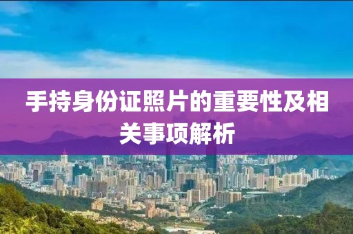 手持身份證照片的重要性及相關(guān)事項解析
