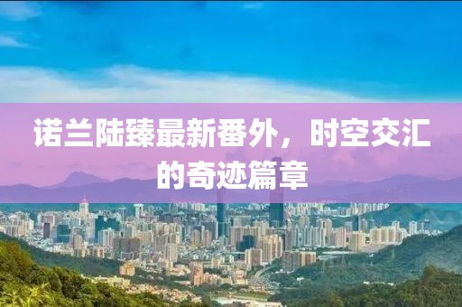 諾蘭陸臻最新番外，時空交匯的奇跡篇章