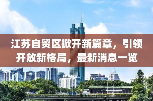 江蘇自貿(mào)區(qū)掀開新篇章，引領(lǐng)開放新格局，最新消息一覽
