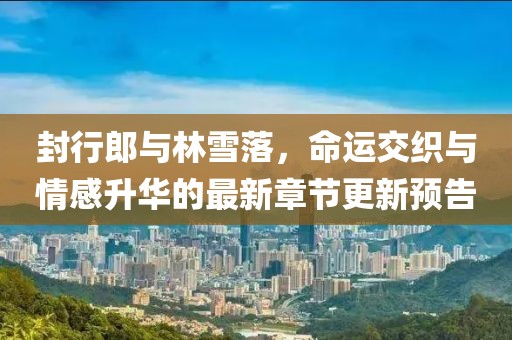 封行郎與林雪落，命運交織與情感升華的最新章節(jié)更新預告