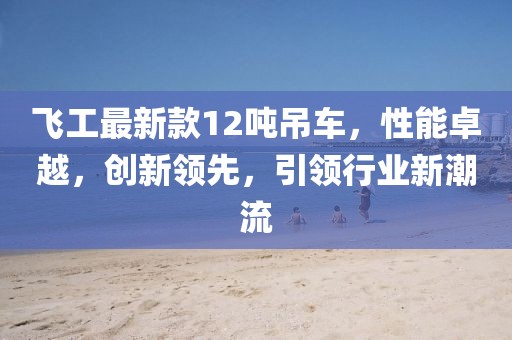 飛工最新款12噸吊車(chē)，性能卓越，創(chuàng)新領(lǐng)先，引領(lǐng)行業(yè)新潮流