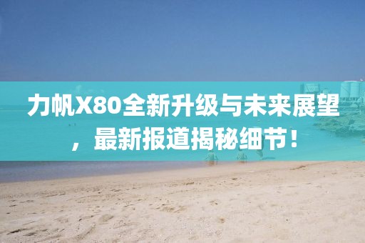 力帆X80全新升級(jí)與未來(lái)展望，最新報(bào)道揭秘細(xì)節(jié)！
