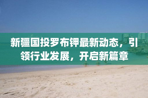 新疆國投羅布鉀最新動態(tài)，引領(lǐng)行業(yè)發(fā)展，開啟新篇章