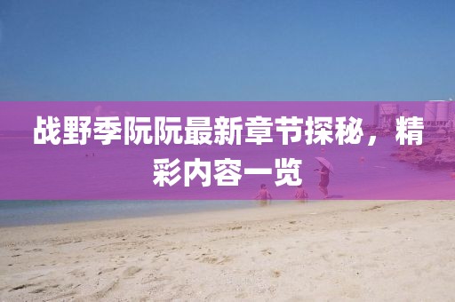 戰(zhàn)野季阮阮最新章節(jié)探秘，精彩內(nèi)容一覽