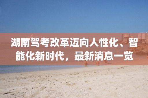 湖南駕考改革邁向人性化、智能化新時代，最新消息一覽