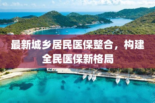 最新城鄉(xiāng)居民醫(yī)保整合，構(gòu)建全民醫(yī)保新格局