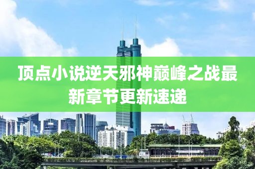 頂點(diǎn)小說(shuō)逆天邪神巔峰之戰(zhàn)最新章節(jié)更新速遞