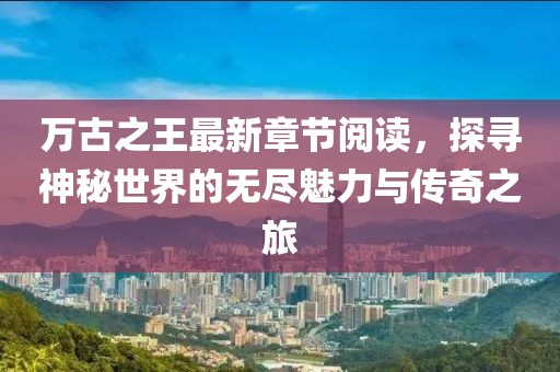 萬古之王最新章節(jié)閱讀，探尋神秘世界的無盡魅力與傳奇之旅
