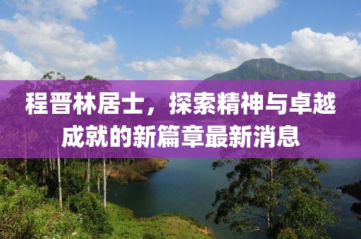 程晉林居士，探索精神與卓越成就的新篇章最新消息