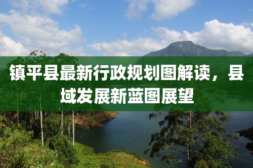 鎮(zhèn)平縣最新行政規(guī)劃圖解讀，縣域發(fā)展新藍(lán)圖展望
