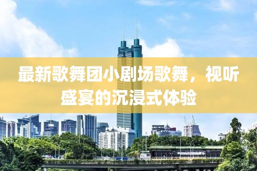 最新歌舞團(tuán)小劇場(chǎng)歌舞，視聽(tīng)盛宴的沉浸式體驗(yàn)