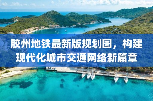膠州地鐵最新版規(guī)劃圖，構(gòu)建現(xiàn)代化城市交通網(wǎng)絡(luò)新篇章