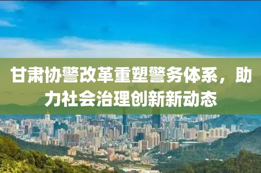 甘肅協(xié)警改革重塑警務(wù)體系，助力社會治理創(chuàng)新新動(dòng)態(tài)