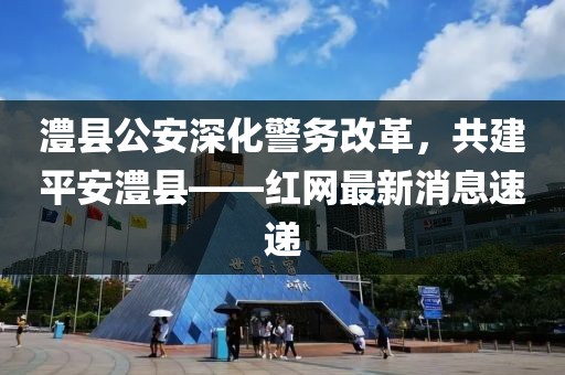 澧縣公安深化警務(wù)改革，共建平安澧縣——紅網(wǎng)最新消息速遞