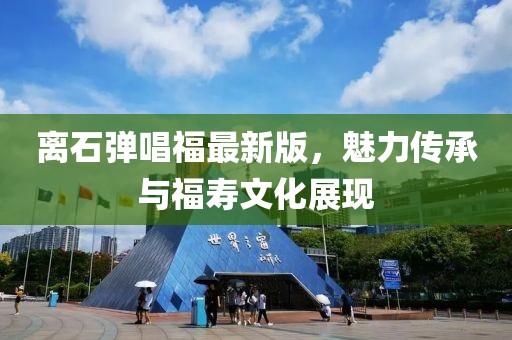 離石彈唱福最新版，魅力傳承與福壽文化展現(xiàn)
