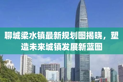 聊城梁水鎮(zhèn)最新規(guī)劃圖揭曉，塑造未來城鎮(zhèn)發(fā)展新藍圖