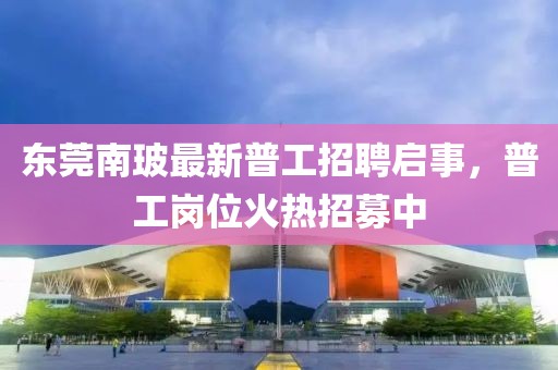 東莞南玻最新普工招聘啟事，普工崗位火熱招募中