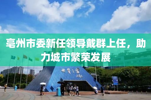 亳州市委新任領(lǐng)導(dǎo)戴群上任，助力城市繁榮發(fā)展