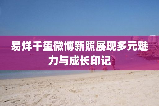 易烊千璽微博新照展現(xiàn)多元魅力與成長(zhǎng)印記