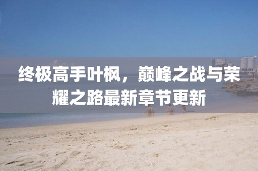 終極高手葉楓，巔峰之戰(zhàn)與榮耀之路最新章節(jié)更新