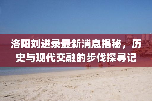 洛陽(yáng)劉進(jìn)錄最新消息揭秘，歷史與現(xiàn)代交融的步伐探尋記