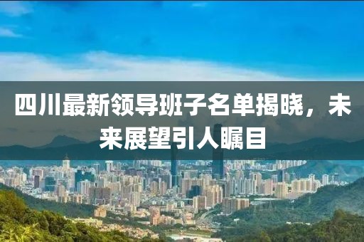 四川最新領導班子名單揭曉，未來展望引人矚目
