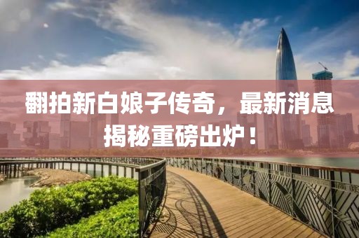 翻拍新白娘子傳奇，最新消息揭秘重磅出爐！