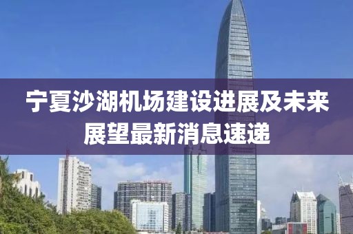 寧夏沙湖機場建設進展及未來展望最新消息速遞