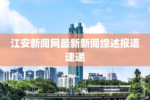 江安新聞網(wǎng)最新新聞綜述報道速遞